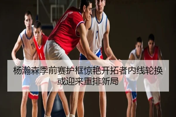杨瀚森季前赛护框惊艳开拓者内线轮换或迎来重排新局